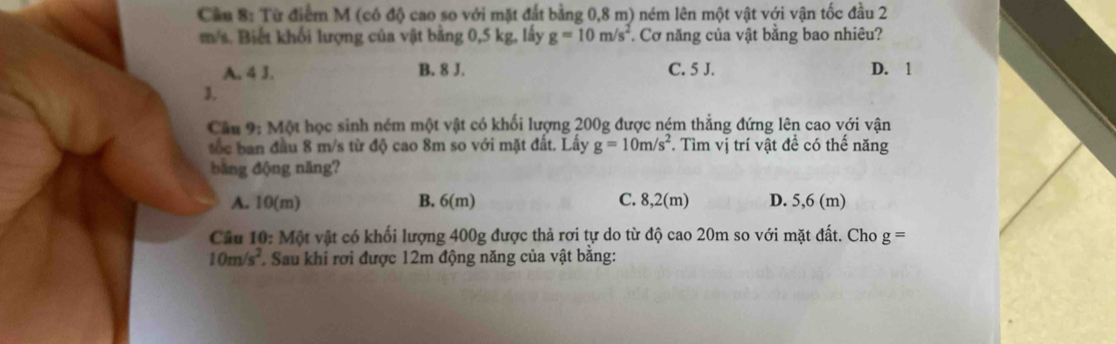 Cầu 8: Từ điểm M (có độ cao so với mặt đất bằng 0,8 m) ném lên một vật với vận tốc đầu 2
m/s. Biết khối lượng của vật bằng 0,5 kg, lấy g=10m/s^2. Cơ năng của vật bằng bao nhiêu?
A. 4 J. B. 8 J. C. 5 J. D. 1
3.
Cầu 9: Một học sinh ném một vật có khối lượng 200g được ném thẳng đứng lên cao với vận
ốc ban đầu 8 m/s từ độ cao 8m so với mặt đất. Lấy g=10m/s^2. Tìm vị trí vật đề có thế năng
bằng động năng?
A. 10(m) B. 6(m) C. 8,2(m) D. 5,6 (m)
Câu 10: Một vật có khối lượng 400g được thả rơi tự do từ độ cao 20m so với mặt đất. Cho g=
10m/s^2 * Sau khi rơi được 12m động năng của vật bằng: