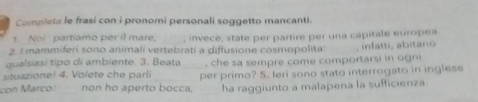 Completa le frasi con i pronomi personali soggetto mancanti. 
1. Noi partiamo per il mare, _, invece, state per partire per una capitale europea 
2. I mammiferi sono animali vertebrati a diffusione cosmopolita 
, infatti, abitano 
qualsiasi tipo di ambiente. 3. Beata , che sa sempre come comportarsi in ogni 
situazione! 4. Volete che parli __per primo? 5. Ieri sono stato interrogato in inglese 
con Marco: _non ho aperto bocca,_ 
ha raggiunto a malapena la sufficienza.