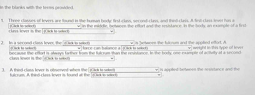 in the blanks with the terms provided. 
1. Three classes of levers are found in the human body: first-class, second-class, and third-class. A first-class lever has a 
(Click to select) in the middle, between the effort and the resistance. In the body, an example of a first- 
class lever is the (Click to select) 
2. In a second-class lever, the (Click to select) is between the fulcrum and the applied effort. A 
(Click to select) force can balance a (Click to select) weight in this type of lever 
because the effort is always farther from the fulcrum than the resistance. In the body, one example of activity at a second- 
class lever is the (Click to select) 
3. A third-class lever is observed when the (Click to select) is applied between the resistance and the 
fulcrum. A third-class lever is found at the (Click to select)