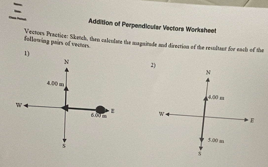 Addition of Perpendicular Vectors Worksheet 
Vectors Practice: Sketch, then calculate the magnitude and direction of the resultant for each of the 
following pairs of vectors. 
1)
N
2)
N
4.00 m
4.00 m
W
E
6.00 m
W
E
5.00 m
s
s