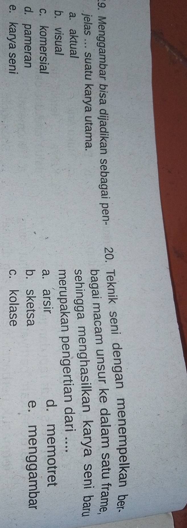 Menggambar bisa dijadikan sebagai pen- 20. Teknik seni dengan menempelkan ber-
jelas ... suatu karya utama. bagai macam unsur ke dalam satu frame,
a. aktual
sehingga menghasilkan karya seni baru
b. visual
merupakan pengertian dari ....
c. komersial
a. arsir d. memotret
d. pameran e. menggambar
b. sketsa
e. karya seni c. kolase