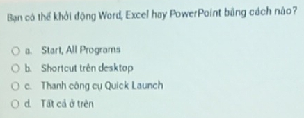 Bạn có thể khởi động Word, Excel hay PowerPoint bằng cách nào?
a. Start, All Programs
b. Shortcut trên desktop
c. Thanh công cụ Quick Launch
d. Tất cả ở trên