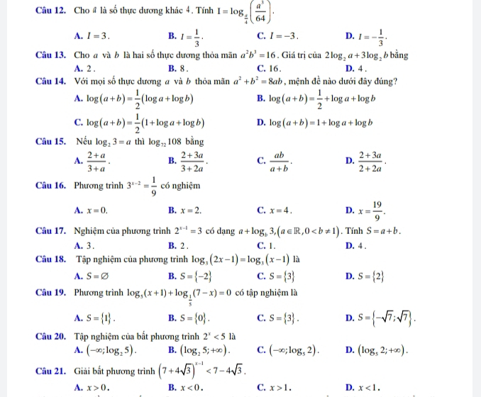 Cho # là số thực dương khác 4. Tính I=log _ a/4 ( a^3/64 ).
A. I=3. B. I= 1/3 . C. I=-3. D. I=- 1/3 ·
Câu 13. Cho a và b là hai số thực dương thỏa mãn a^2b^3=16. Giá trị của 2log _2a+3log _2 b bằng
A. 2 . B. 8 . C. 16 . D. 4 .
Câu 14. Với mọi số thực dương a và b thỏa mãn a^2+b^2=8ab , mệnh. è nào dưới đây đúng?
A. log (a+b)= 1/2 (log a+log b) B. log (a+b)= 1/2 +log a+log b
C. log (a+b)= 1/2 (1+log a+log b) D. log (a+b)=1+log a+log b
Câu 15. Nếu log _23=a thì log _72108 _  ing
A.  (2+a)/3+a . B.  (2+3a)/3+2a . C.  ab/a+b . D.  (2+3a)/2+2a .
Câu 16. Phương trình 3^(x-2)= 1/9  có nghiệm
A. x=0. B. x=2. C. x=4. D. x= 19/9 .
Câu 17. Nghiệm của phương trình 2^(x-1)=3 có dạng a+log _b3,(a∈ R,0. Tính S=a+b.
A. 3 . B. 2 . C. 1. D. 4 .
Câu 18. Tập nghiệm của phương trình log _3(2x-1)=log _3(x-1) là
A. S=varnothing B. S= -2 C. S= 3 D. S= 2
Câu 19. Phương trình log _5(x+1)+log _ 1/5 (7-x)=0 có tập nghiệm là
A. S= 1 . B. S= 0 . C. S= 3 . D. S= -sqrt(7);sqrt(7) .
Câu 20. Tập nghiệm của bất phương trình 2^x<512</tex>
A. (-∈fty ;log _25). B. (log _25;+∈fty ). C. (-∈fty ;log _52). D. (log _52;+∈fty ).
Câu 21. Giải bất phương trình (7+4sqrt(3))^x-1<7-4sqrt(3).
A. x>0. B. x<0. C. x>1. D. x<1.