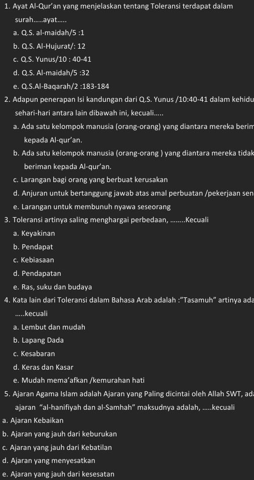 Ayat Al-Qur’an yang menjelaskan tentang Toleransi terdapat dalam
surah.....ayat.....
a. Q.S. al-maidah/5 :1
b. Q.S. Al-Hujurat/: 12
c. Q.S. Yunus/10 : 40-41
d. Q.S. Al-maidah/5 :32
e. Q.S.Al-Baqarah/ 2· 183-18 4
2. Adapun penerapan Isi kandungan dari Q.S. Yunus /10:40-41 dalam kehidu
sehari-hari antara lain dibawah ini, kecuali.....
a. Ada satu kelompok manusia (orang-orang) yang diantara mereka berim
kepada Al-qur’an.
b. Ada satu kelompok manusia (orang-orang ) yang diantara mereka tidak
beriman kepada Al-qur’an.
c. Larangan bagi orang yang berbuat kerusakan
d. Anjuran untuk bertanggung jawab atas amal perbuatan /pekerjaan sen
e. Larangan untuk membunuh nyawa seseorang
3. Toleransi artinya saling menghargai perbedan, ......... .Kecuali
a. Keyakinan
b. Pendapat
c. Kebiasaan
d. Pendapatan
e. Ras, suku dan budaya
4. Kata lain dari Toleransi dalam Bahasa Arab adalah :"Tasamuh" artinya ada
.....kecuali
a. Lembut dan mudah
b. Lapang Dada
c. Kesabaran
d. Keras dan Kasar
e. Mudah mema’afkan /kemurahan hati
5. Ajaran Agama Islam adalah Ajaran yang Paling dicintai oleh Allah SWT, ad
ajaran “al-hanifiyah dan al-Samhah” maksudnya adalah, .....kecuali
a. Ajaran Kebaikan
b. Ajaran yang jauh dari keburukan
c. Ajaran yang jauh dari Kebatilan
d. Ajaran yang menyesatkan
e. Ajaran yang jauh dari kesesatan