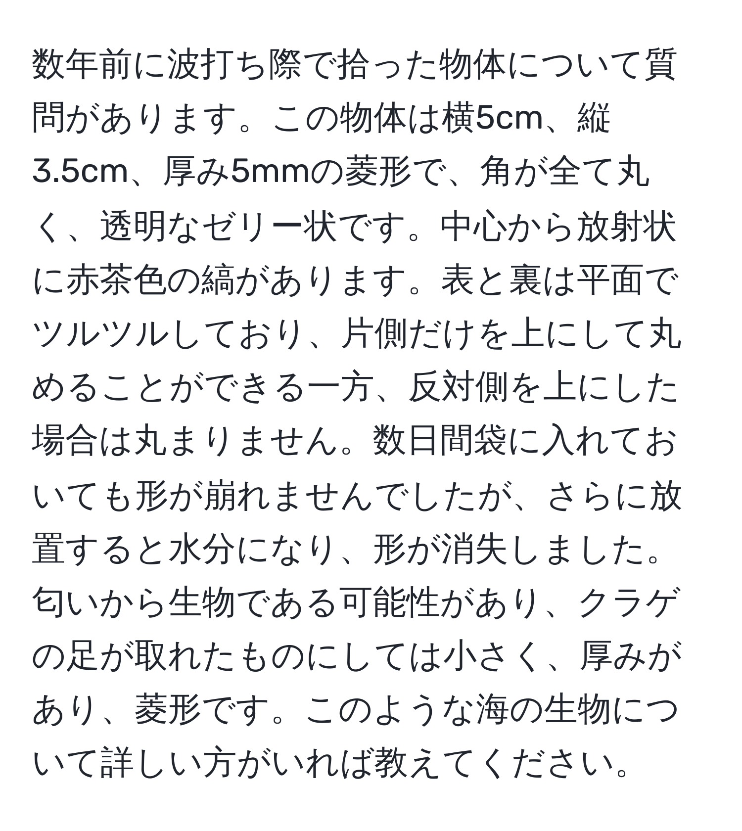 数年前に波打ち際で拾った物体について質問があります。この物体は横5cm、縦3.5cm、厚み5mmの菱形で、角が全て丸く、透明なゼリー状です。中心から放射状に赤茶色の縞があります。表と裏は平面でツルツルしており、片側だけを上にして丸めることができる一方、反対側を上にした場合は丸まりません。数日間袋に入れておいても形が崩れませんでしたが、さらに放置すると水分になり、形が消失しました。匂いから生物である可能性があり、クラゲの足が取れたものにしては小さく、厚みがあり、菱形です。このような海の生物について詳しい方がいれば教えてください。