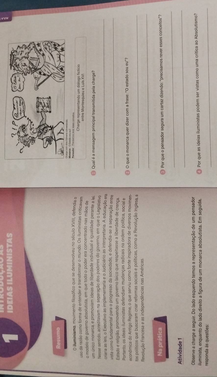 introdoçasaS
1 IDEIAS ILUMINISTAS
Resumo
Monarea - O Estado sou cull
O iluminismo, movimento filosófico que se desenvolveu no século XVIII, defendia o Pensador - Precisamos rver esses conceitos.
uso da razão como forma de entender e transformar o mundo. Os iluministas criticavam  Charge representando um diálogo fictício
entre Montesquieu e Luís XVI
o modelo de governo absolutista, em que todo o poder era concentrado nas mãos de
um único monarca, e promoviam ideias de liberdade individual e igualdade perante a lei. ① Qual é a mensagem principal transmitida pela charge?
Nesse sentido, acreditavam na separação dos poderes do governo, em que o Legislativo
criaria as leis, o Executivo as implementaria e o Judiciário as interpretaria. A educação era
_
vista como fundamental para o progresso da sociedade, e defendia-se a separação entre_
Estado e religião, promovendo um governo laico que respeitasse a liberdade de crença.
Portanto, os ideais iluministas defendiam mudanças radicais na ordem política, social e
econômica do Antígo Regime, o que serviu como fonte inspiradora de diversos movimen- ② O que o monarca quer dizer com a frase: “O estado sou eu”?
tos políticos que buscaram criar reformas sociais e políticas, como a Revolução Inglesa, a_
_
Revolução Francesa e as independências nas Américas.
Na prática
③ Por que o pensador segura um cartaz dizendo: “precisamos rever esses conceitos”?
_
Atividade 1
_
Observe a charge a seguir. Do lado esquerdo temos a representação de um pensador
iluminista, enquanto do lado direito a figura de um monarca absolutista. Em seguida,  Por que as ideias iluministas podem ser vistas como uma crítica ao Absolutismo?
responda às questões:
_