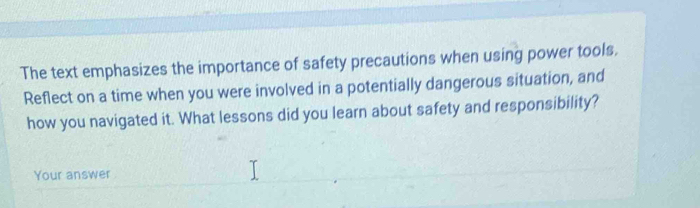 The text emphasizes the importance of safety precautions when using power tools. 
Reflect on a time when you were involved in a potentially dangerous situation, and 
how you navigated it. What lessons did you learn about safety and responsibility? 
Your answer