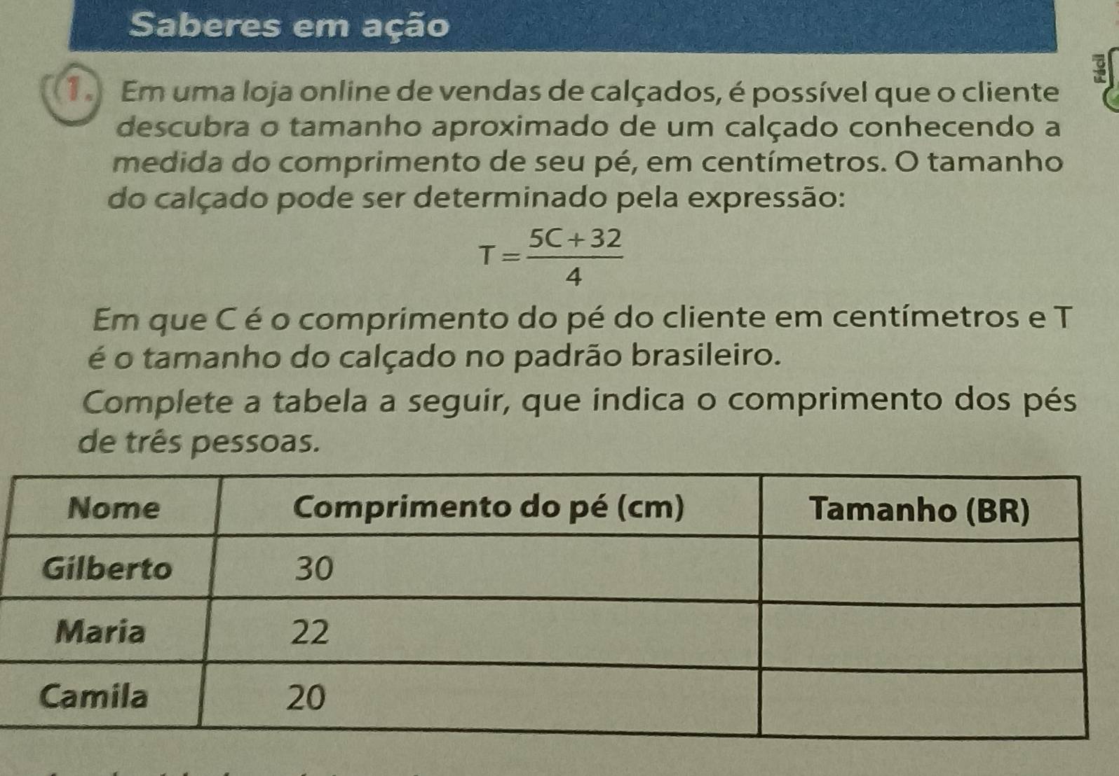 Saberes em ação 
1 Em uma loja online de vendas de calçados, é possível que o cliente 
descubra o tamanho aproximado de um calçado conhecendo a 
medida do comprimento de seu pé, em centímetros. O tamanho 
do calçado pode ser determinado pela expressão:
T= (5C+32)/4 
Em que C é o comprimento do pé do cliente em centímetros e T 
é o tamanho do calçado no padrão brasileiro. 
Complete a tabela a seguir, que indica o comprimento dos pés 
de três pessoas.