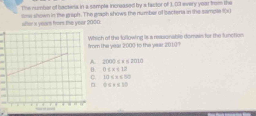 The number of bacteria in a sample increased by a factor of 1.03 every year from the
time shown in the graph. The graph shows the number of bacteria in the sample f(x)
after x years from the year 2000 :
ich of the following is a reasonable domain for the function
m the year 2000 to the year 2010?
2000≤ x≤ 2010
0≤ x≤ 12 . 10≤ x≤ 50 . 0≤ x≤ 10

09