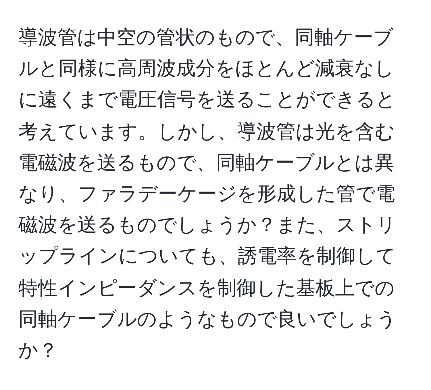 導波管は中空の管状のもので、同軸ケーブルと同様に高周波成分をほとんど減衰なしに遠くまで電圧信号を送ることができると考えています。しかし、導波管は光を含む電磁波を送るもので、同軸ケーブルとは異なり、ファラデーケージを形成した管で電磁波を送るものでしょうか？また、ストリップラインについても、誘電率を制御して特性インピーダンスを制御した基板上での同軸ケーブルのようなもので良いでしょうか？