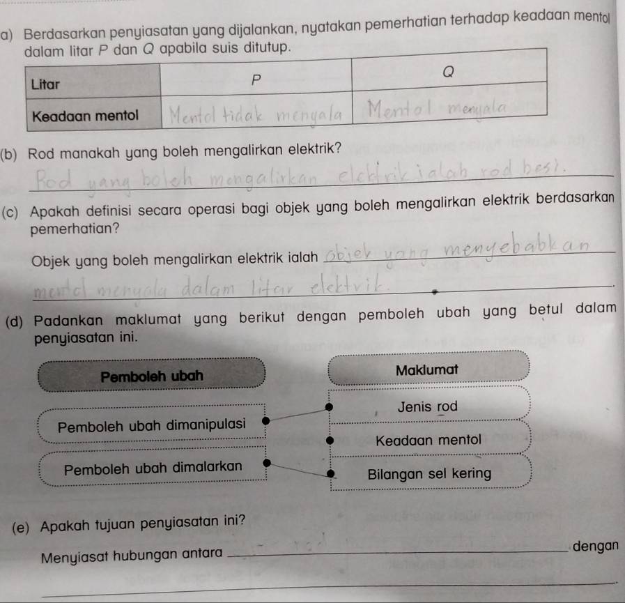 Berdasarkan penyiasatan yang dijalankan, nyatakan pemerhatian terhadap keadaan mento[
(b) Rod manakah yang boleh mengalirkan elektrik?
_
(c) Apakah definisi secara operasi bagi objek yang boleh mengalirkan elektrik berdasarkan
pemerhatian?
Objek yang boleh mengalirkan elektrik ialah
_
_
(d) Padankan maklumat yang berikut dengan pemboleh ubah yang betul dalam
penyiasatan ini.
Pemboleh ubah Maklumat
Jenis rod
Pemboleh ubah dimanipulasi
Keadaan mentol
Pemboleh ubah dimalarkan
Bilangan sel kering
(e) Apakah tujuan penyiasatan ini?
Menyiasat hubungan antara
_dengan
_