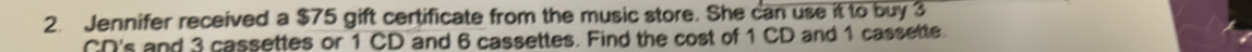Jennifer received a $75 gift certificate from the music store. She can use it to buy 3
CD's and 3 cassettes or 1 CD and 6 cassettes. Find the cost of 1 CD and 1 cassette.