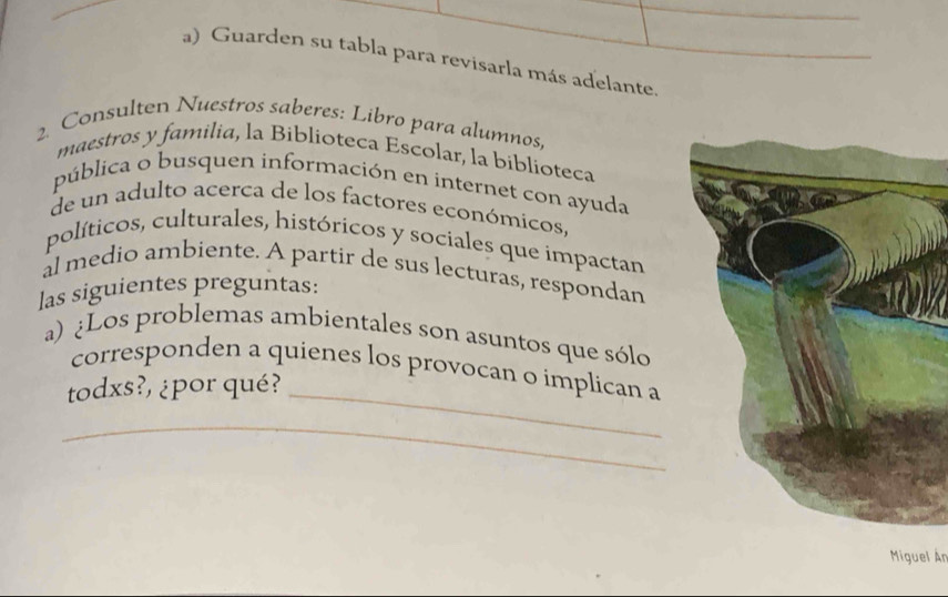 Guarden su tabla para revisarla más adelante 
2. Consulten Nuestros saberes: Libro para alumnos. 
maestros y familia, la Biblioteca Escolar, la biblioteca 
pública o busquen información en internet con ayuda 
de un adulto acerca de los factores económicos. 
políticos, culturales, históricos y sociales que impactan 
àl medio ambiente. A partir de sus lecturas, respondan 
las siguientes preguntas: 
a) ¿Los problemas ambientales son asuntos que sólo 
corresponden a quienes los provocan o implican a 
todxs?, ¿por qué?_ 
_ 
_ 
Miguel Ár