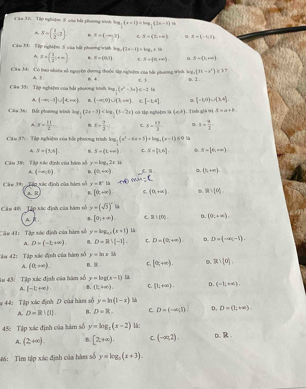 Tập nghiệm S của bắt phương trình log _ 1/5 (x+1) lå
A. S=( 1/2 ;2). B. S=(-∈fty ;2). C. S=(2;+∈fty ). D. S=(-1;2).
Câu 33: Tập nghiệm S của bất phương trình log _2(2x-1)>log _2x1a
A. S=( 1/2 ;+∈fty ). B. S=(0;1). C. S=(0;+∈fty ). D. S=(1;+∈fty ).
Câu 34: Có bao nhiêu số nguyên dương thuộc tập nghiệm của bất phương trình log _3(31-x^2)≥ 3 ?
A. 5 . B. 4 . C. 3 .
D. 2 .
Câu 35: Tập nghiệm của bất phương trình log _ 1/2 (x^2-3x)≤ -2 là
A. (-∈fty ;-1]∪ [4;+∈fty ) B. (-∈fty ;0)∪ (3;+∈fty ) C. [-1;4]. D. [-1;0)∪ (3;4].
Câu 36: Bất phương trình log _ 1/2 (2x-3) có tập nghiệm là (a;b). Tính giá trị S=a+b.
A. S= 11/2 . s= 7/2  S= 13/2 . D. S= 9/2 .
B.
C.
Câu 37: Tập nghiệm của bất phương trình log __ 1(x^2-6x+5)+log _3(x-1)≤ 0 là
A. S=(5;6]. B. S=(1;+∈fty ). C. S=[1;6]. D. S=[6;+∈fty ).
Câu 38: Tập xác định của hàm số y=log _32xla
A. (-∈fty ;0). B. (0;+∈fty ). C. R . D. (1;+∈fty ).
Câu 39: Tập xác định của hàm số y=8^xla
A. R B. [0;+∈fty ). C. (0;+∈fty ). D. R/ 0 .
Câu 40: Tập xác định của hàm số y=(sqrt(3))^x là
A. R. B. [0;+∈fty ). C. R| 0 . D. (0;+∈fty ).
Câu 41: Tập xác định của hàm số y=log _0.5(x+1) là:
A. D=(-1;+∈fty ). B. D=R/ -1 . C. D=(0;+∈fty ). D. D=(-∈fty ;-1).
Tâu 42: Tập xác định của hàm số y=ln xla
A. (0;+∈fty ).
B. R .
C. [0;+∈fty ). D. R/ 0 .
âu 43: Tập xác định của hàm số y=log (x-1) là
B.
C.
A. [-1;+∈fty ). (1;+∈fty ). [1;+∈fty ).
D. (-1;+∈fty ).
u 44: Tập xác định D của hàm số y=ln (1-x) là
A. D=R| 1 . B. D=R. C. D=(-∈fty ;1). D. D=(1;+∈fty ).
45: Tập xác định của hàm số y=log _2(x-2) là:
A. (2;+∈fty ). B. [2;+∈fty ). C. (-∈fty ,2).
D. R .
46: Tìm tập xác định của hàm số y=log _3(x+3).