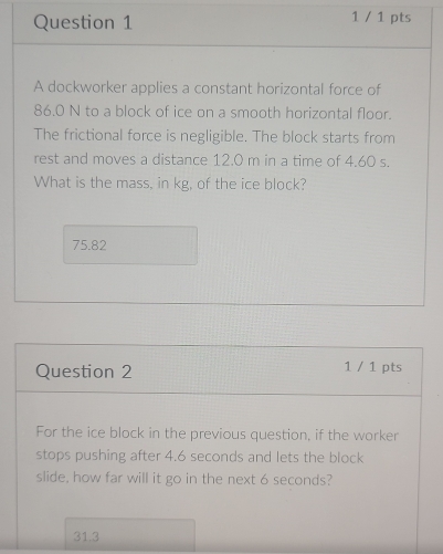 1 / 1 pts
A dockworker applies a constant horizontal force of
86.0 N to a block of ice on a smooth horizontal floor.
The frictional force is negligible. The block starts from
rest and moves a distance 12.0 m in a time of 4.60 s.
What is the mass, in kg, of the ice block?
75.82
Question 2 1 / 1 pts
For the ice block in the previous question, if the worker
stops pushing after 4.6 seconds and lets the block
slide, how far will it go in the next 6 seconds?
31.3