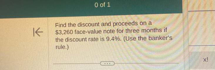 of 1 
Find the discount and proceeds on a
$3,260 face-value note for three months if 
the discount rate is 9.4%. (Use the banker's 
rule.)