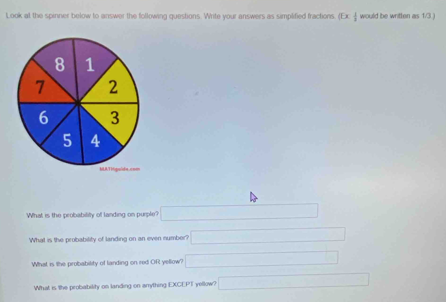 Look at the spinner below to answer the following questions. Write your answers as simplified fractions. (Ex: 1/3  would be written as 1/3 ) 
What is the probability of landing on purple? □ 
What is the probability of landing on an even number? □ 
What is the probability of landing on red OR yellow? □ 
What is the probability on landing on anything EXCEPT yellow? □