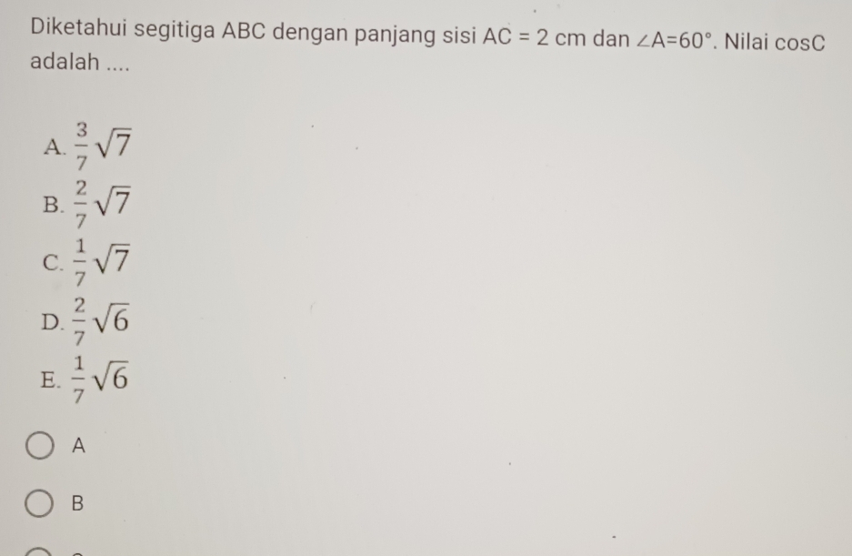 Diketahui segitiga ABC dengan panjang sisi AC=2cm dan ∠ A=60°. Nilai cos C
adalah ....
A.  3/7 sqrt(7)
B.  2/7 sqrt(7)
C.  1/7 sqrt(7)
D.  2/7 sqrt(6)
E.  1/7 sqrt(6)
A
B