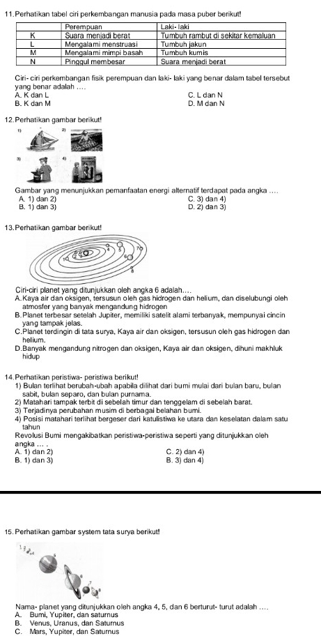 Perhatikan tabel ciri perkembangan manusia pada masa puber berikut!
Ciri- ciri perkembangan fisik perempuan dan laki- laki yang benar dalam tabel tersebut
yang benar adalah ....
A. K dan L C. L dan N
B. K dan M D. M dan N
12. Perhatikan gambar berikut!
2
3
Gambar yang menunjukkan pemanfaatan energi alternatif terdapat pada angka ....
A. 1) dan 2) C. 3) dan 4)
B. 1) dan 3) D. 2) dan 3)
13. Perhatikan gambar berikut!
Ciri-ciri planet yang ditunjukkan oleh angka 6 adalah....
A. Kaya air dan oksigen, tersusun oleh qas hidrogen dan helium, dan diselubungi oleh
atmosfer yang banyak mengandung hidrogen
B. Planet terbesar setelah Jupiter, memiliki satelit alami terbanyak, mempunyai cincin
yang tampak jelas.
C.Planet terdingin di tata surya, Kaya air dan oksigen, tersusun oleh gas hidrogen dan
helium.
D.Banyak mengandung nitrogen dan oksigen, Kaya air dan oksigen, dihuni makhluk
hidup
14. Perhatikan peristiwa- peristiwa berikut!
1) Bulan terlihat berubah-ubah apabila dilihat dari bumi mulai dari bulan baru, bulan
sabit, bulan separo, dan bulan purnama.
2) Matahari tampak terbit di sebelah timur dan tenggelam di sebelah barat.
3) Terjadinya perubahan musim di berbagai belahan bumi.
4) Posisi matahari terlihat bergeser dari katulistiwa ke utara dan keselatan dalam satu
tahun
Revolusi Bumi mengakibatkan peristiwa-peristiwa seperti yang ditunjukkan oleh
angka ... .
A. 1) dan 2) C. 2) dan 4)
B. 1) dan 3) B. 3) dan 4)
15. Perhatikan gambar system tata surya berikut!
Nama- planet yang ditunjukkan oleh angka 4, 5, dan 6 berturut- turut adalah ....
A. Bumi, Yupiter, dan saturnus
B. Venus, Uranus, dan Saturus
C. Mars, Yupiter, dan Saturnus