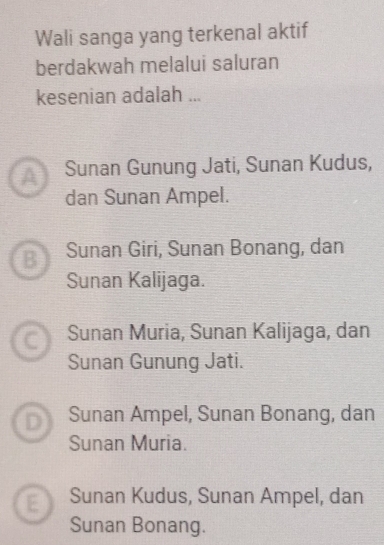 Wali sanga yang terkenal aktif
berdakwah melalui saluran
kesenian adalah ...
A Sunan Gunung Jati, Sunan Kudus,
dan Sunan Ampel.
B Sunan Giri, Sunan Bonang, dan
Sunan Kalijaga.
a Sunan Muria, Sunan Kalijaga, dan
Sunan Gunung Jati.
D Sunan Ampel, Sunan Bonang, dan
Sunan Muria.
E Sunan Kudus, Sunan Ampel, dan
Sunan Bonang.