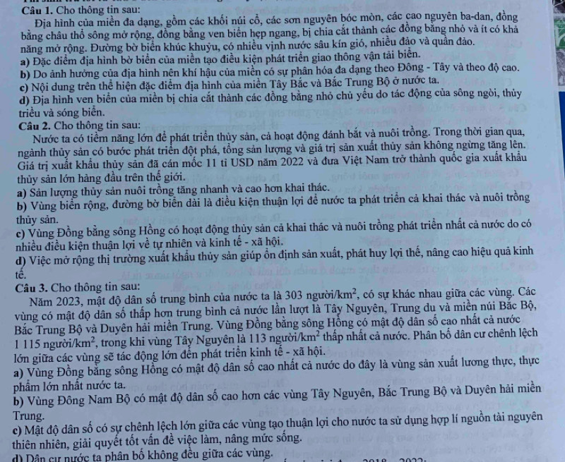 Cho thông tin sau:
Địa hình của miền đa dạng, gồm các khối núi cổ, các sơn nguyên bóc mòn, các cao nguyên ba-dan, đồng
bằng châu thổ sông mở rộng, đồng bằng ven biển hẹp ngang, bị chia cắt thành các đồng bằng nhỏ và ít có khả
măng mở rộng. Đường bờ biển khúc khuỳu, có nhiều vịnh nước sâu kín gió, nhiều đảo và quần đảo.
a) Đặc điểm địa hình bờ biển của miền tạo điều kiện phát triển giao thông vận tải biển.
b) Do ảnh hưởng của địa hình nên khí hậu của miền có sự phân hóa đa dạng theo Đông - Tây và theo độ cao.
c) Nội dung trên thể hiện đặc điểm địa hình của miền Tây Bắc và Bắc Trung Bộ ở nước ta.
d) Địa hình ven biển của miền bị chia cắt thành các đồng bằng nhỏ chủ yếu do tác động của sông ngòi, thủy
triều và sóng biển.
Câu 2. Cho thông tin sau:
Nước ta có tiềm năng lớn để phát triển thủy sản, cả hoạt động đánh bắt và nuôi trồng. Trong thời gian qua,
tnhgành thủy sản có bước phát triển đột phá, tổng sản lượng và giá trị sản xuất thủy sản không ngừng tăng lên.
Giá trị xuất khẩu thủy sản đã cán mốc 11 tỉ USD năm 2022 và đưa Việt Nam trở thành quốc gia xuất khẩu
thủy sản lớn hàng đầu trên thế giới.
a) Sản lượng thủy sản nuôi trồng tăng nhanh và cao hơn khai thác.
b) Vùng biển rộng, đường bờ biển dài là điều kiện thuận lợi để nước ta phát triển cả khai thác và nuôi trồng
thủy sản.
c) Vùng Đồng bằng sông Hồng có hoạt động thủy sản cả khai thác và nuôi trồng phát triển nhất cả nước do có
nhiều điều kiện thuận lợi về tự nhiên và kinh tế - xã hội.
d) Việc mở rộng thị trường xuất khẩu thủy sản giúp ổn định sản xuất, phát huy lợi thế, nâng cao hiệu quả kinh
tế.
Câu 3. Cho thông tin sau:
Năm 2023, mật độ dân số trung bình của nước ta là 303 ngườii /km^2 , có sự khác nhau giữa các vùng. Các
vùng có mật độ dân số thấp hơn trung bình cả nước lần lượt là Tây Nguyên, Trung du và miền núi Bắc Bộ,
Bắc Trung Bộ và Duyên hải miền Trung. Vùng Đồng bằng sông Hồng có mật độ dân số cao nhất cả nước
1 115 người/ km^2 1, trong khi vùng Tây Nguyên là 113 người /km^2 thấp nhất cả nước. Phân bố dân cư chênh lệch
lớn giữa các vùng sẽ tác động lớn đến phát triển kinh tế - xã hội.
a) Vùng Đồng bằng sông Hồng có mật độ dân số cao nhất cả nước do đây là vùng sản xuất lương thực, thực
phẩm lớn nhất nước ta.
b) Vùng Đông Nam Bộ có mật độ dân số cao hơn các vùng Tây Nguyên, Bắc Trung Bộ và Duyên hải miền
Trung.
c) Mật độ dân số có sự chênh lệch lớn giữa các vùng tạo thuận lợi cho nước ta sử dụng hợp lí nguồn tài nguyên
thiên nhiên, giải quyết tốt vấn đề việc làm, nâng mức sống.
d) Dân cự nước ta phân bố không đều giữa các vùng.