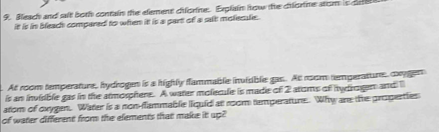 Bleach and salt both contain the element ciforine. Explain how the cifore atom is dine 
it is in bleac compared to when it is a part of a salt molecle . 
At room temperature, hydrogen is a highly flammable invisible gas. At room temperature, oxygen 
is an invisible gas in the atmosphere. A water molecule is made of 2 atoms of hydrogen and l 
atom of oxygen. Water is a non-flammable liquid at room temperature. Why are the properties 
of water different from the elements that make it up?