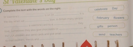 Ol vaterre s D a 
Complete the text with the words on the right. 
St Valentine's_ Is on 14 _its celebrate Day
the day when we _love. In Britain many people February flowers 
_they 
a valentine card to a 
_ 
_love. Sometimes they also give chocolates or _In gifts person 
the USA children also send cards and give small send teachers 
to their mothers, friends and 
_