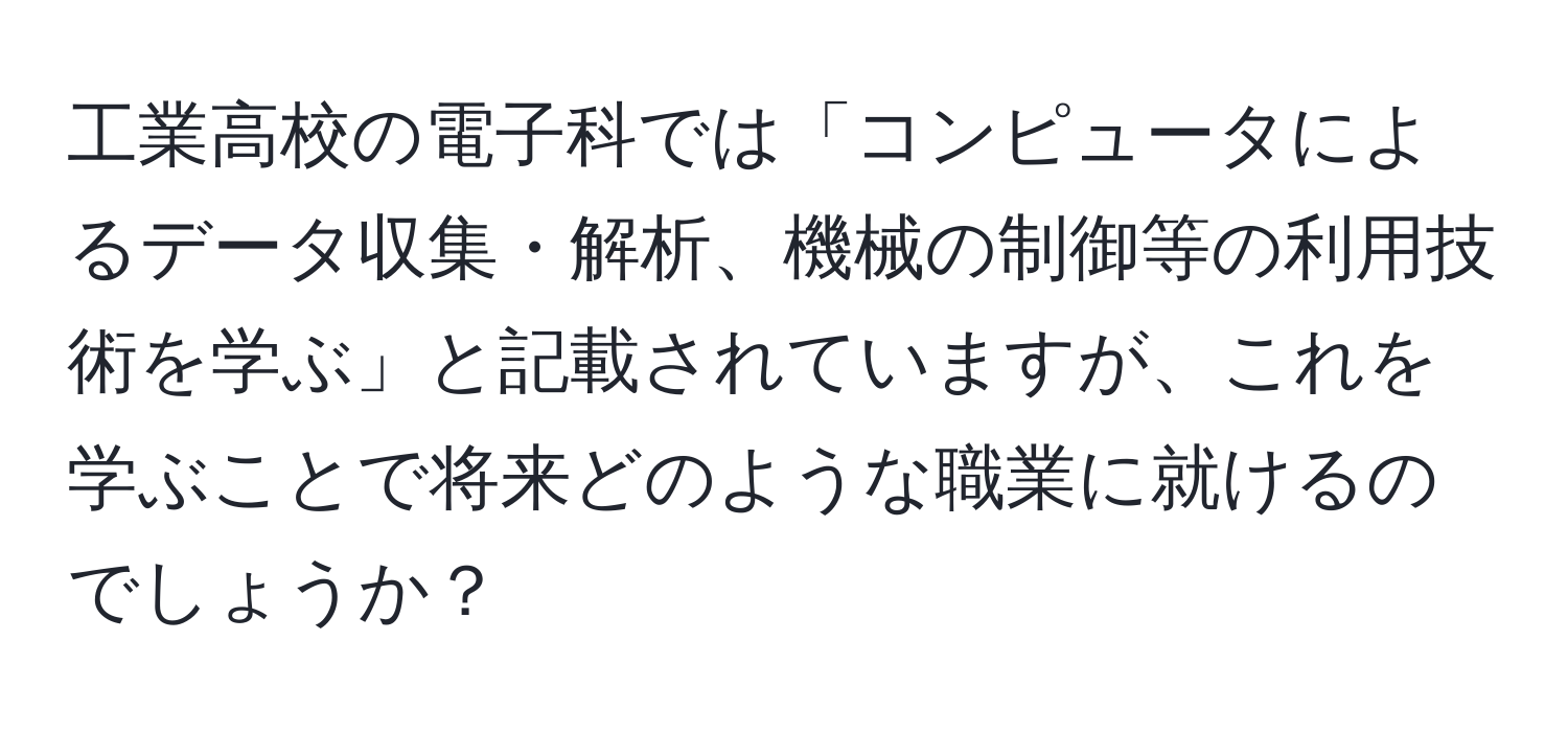 工業高校の電子科では「コンピュータによるデータ収集・解析、機械の制御等の利用技術を学ぶ」と記載されていますが、これを学ぶことで将来どのような職業に就けるのでしょうか？