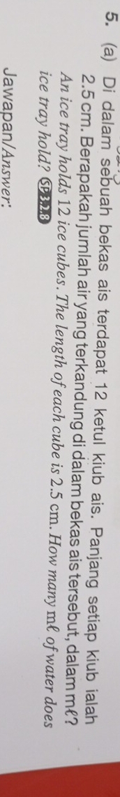Di dalam sebuah bekas ais terdapat 12 ketul kiub ais. Panjang setiap kiub ialah
2.5 cm. Berapakah jumlah air yang terkandung di dalam bekas ais tersebut, dalam m ? 
An ice tray holds 12 ice cubes. The length of each cube is 2.5 cm. How many mł of water does 
ice tray hold? C3.2.8 
Jawapan/Answer:
