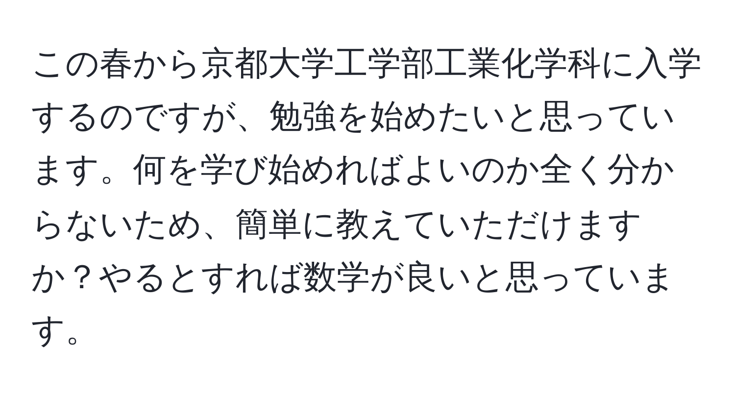 この春から京都大学工学部工業化学科に入学するのですが、勉強を始めたいと思っています。何を学び始めればよいのか全く分からないため、簡単に教えていただけますか？やるとすれば数学が良いと思っています。