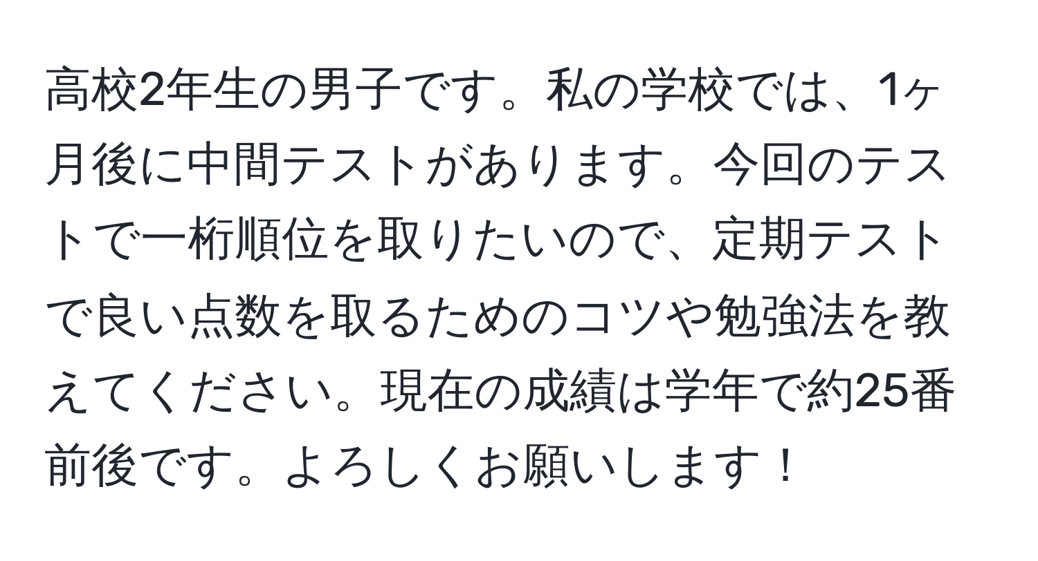 高校2年生の男子です。私の学校では、1ヶ月後に中間テストがあります。今回のテストで一桁順位を取りたいので、定期テストで良い点数を取るためのコツや勉強法を教えてください。現在の成績は学年で約25番前後です。よろしくお願いします！