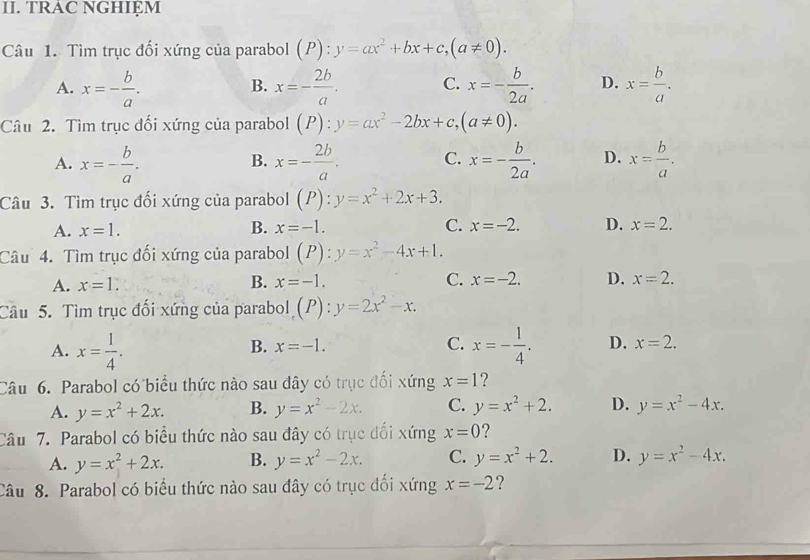 TRAC NGHIEM
Câu 1. Tìm trục đối xứng của parabol (P):y=ax^2+bx+c,(a!= 0).
A. x=- b/a . x=- 2b/a . C. x=- b/2a . D. x= b/a .
B.
Câu 2. Tìm trục đối xứng của parabol (P):y=ax^2-2bx+c,(a!= 0).
A. x=- b/a . x=- 2b/a . C. x=- b/2a . D. x= b/a .
B.
Câu 3. Tìm trục đối xứng của parabol (P):y=x^2+2x+3.
A. x=1. B. x=-1. C. x=-2. D. x=2.
Câu 4. Tìm trục đối xứng của parabol (P):y=x^2-4x+1.
A. x=1. B. x=-1. C. x=-2. D. x=2.
Câu 5. Tìm trục đối xứng của parabol (P):y=2x^2-x.
B. x=-1. C.
A. x= 1/4 . x=- 1/4 . D. x=2.
Câu 6. Parabol có biểu thức nào sau đây có trục đối xứng x=1 ?
A. y=x^2+2x. B. y=x^2-2x. C. y=x^2+2. D. y=x^2-4x.
Câu 7. Parabol có biểu thức nào sau đây có trục đổi xứng x=0
A. y=x^2+2x. B. y=x^2-2x. C. y=x^2+2. D. y=x^2-4x.
Câu 8. Parabol có biểu thức nào sau đây có trục đối xứng x=-2 ?