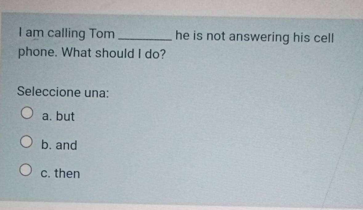 am calling Tom _he is not answering his cell
phone. What should I do?
Seleccione una:
a. but
b. and
c. then