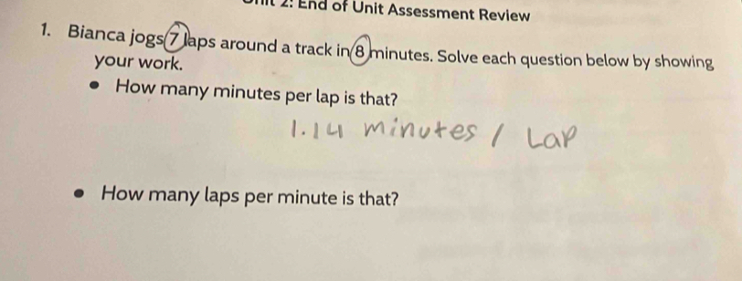 It 2: End of Unit Assessment Review 
1. Bianca jogs 7 laps around a track in 8 minutes. Solve each question below by showing 
your work. 
How many minutes per lap is that? 
How many laps per minute is that?