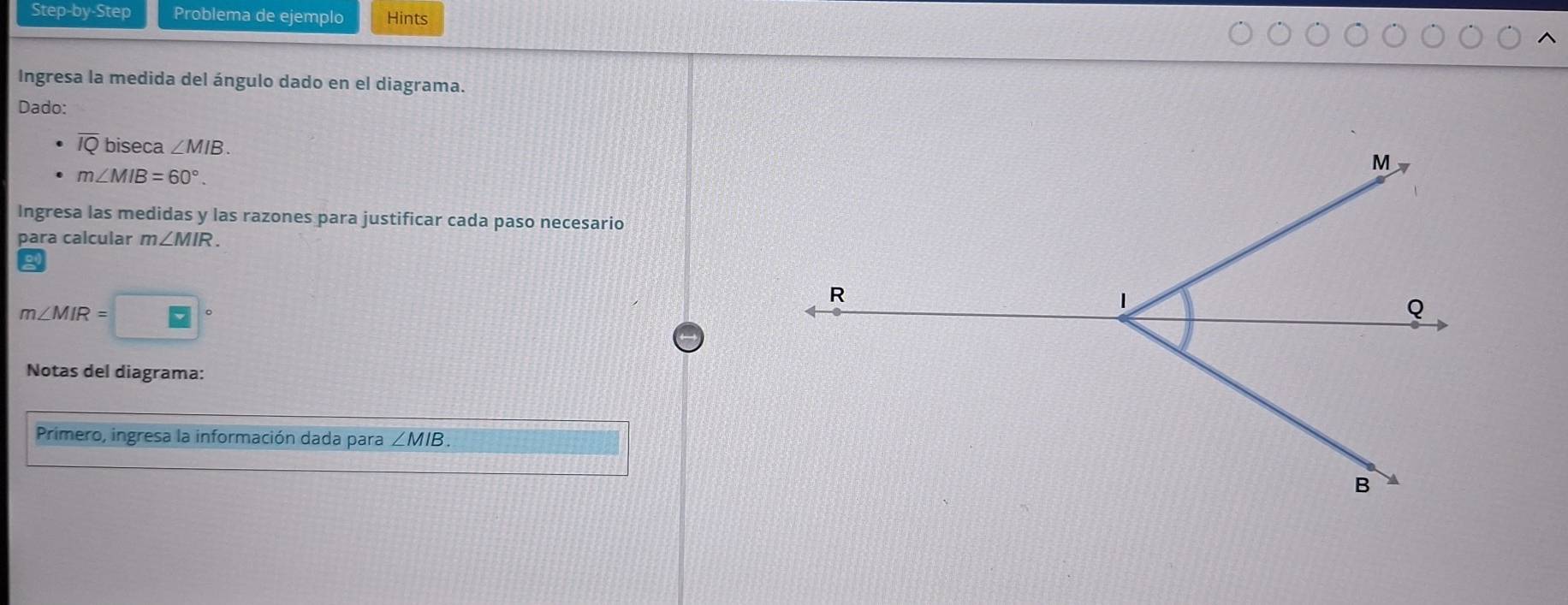 Step-by-Step Problema de ejemplo Hints 
Ingresa la medida del ángulo dado en el diagrama. 
Dado:
overline IQ biseca ∠ MIB.
m∠ MIB=60°. 
Ingresa las medidas y las razones para justificar cada paso necesario 
para calcular m∠ MIR.
m∠ MIR=
Notas del diagrama: 
Primero, ingresa la información dada para ∠ MIB.