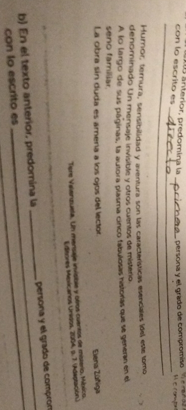 anterior, predomina la _ persona y el grado de compromiso hemnds A eromp 
con lo escrito es 
_ 
_ 
Humor, ternura, sensibilidad y aventura son las características esenciales ídel este tomo 
denominado Un mensaje invisible y otros cuentos de mistério 
A lo largo de sus páginas, la autora plasma cinco fabulosas historías que se generan en el 
seno familiar. 
La obra sín duda es amena a los ojos del lector. 
Elena Zúñiga 
Tère Valenzuela. Un mensaje invisible y otros cuentos de misterio, México. 
Edisores Mesicanos Unidos, 2004, p. 7. (Adaptación.) 
b) En el texto anterior, predomina la _persona y el grado de compron 
con lo escrito es 
_