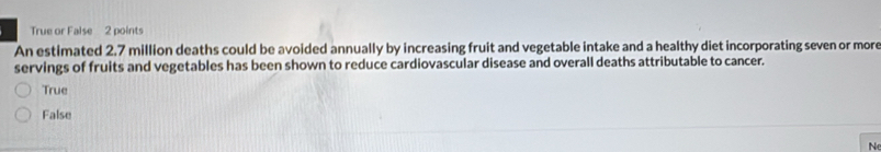 True or False 2 points
An estimated 2.7 million deaths could be avoided annually by increasing fruit and vegetable intake and a healthy diet incorporating seven or more
servings of fruits and vegetables has been shown to reduce cardiovascular disease and overall deaths attributable to cancer.
True
False
N