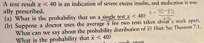 A test result x<40</tex> is an indication of severe excess insulin, and medication is usu- 
ally prescribed. 
(a) What is the probability that on a single test _ x<40</tex> 
(b) Suppose a doctor uses the average overline x for two tests taken about a week apart. 
What can we say about the probability distribution of x? Hint: See Theorem 7.1. 
What is the probability that overline x<40</tex>