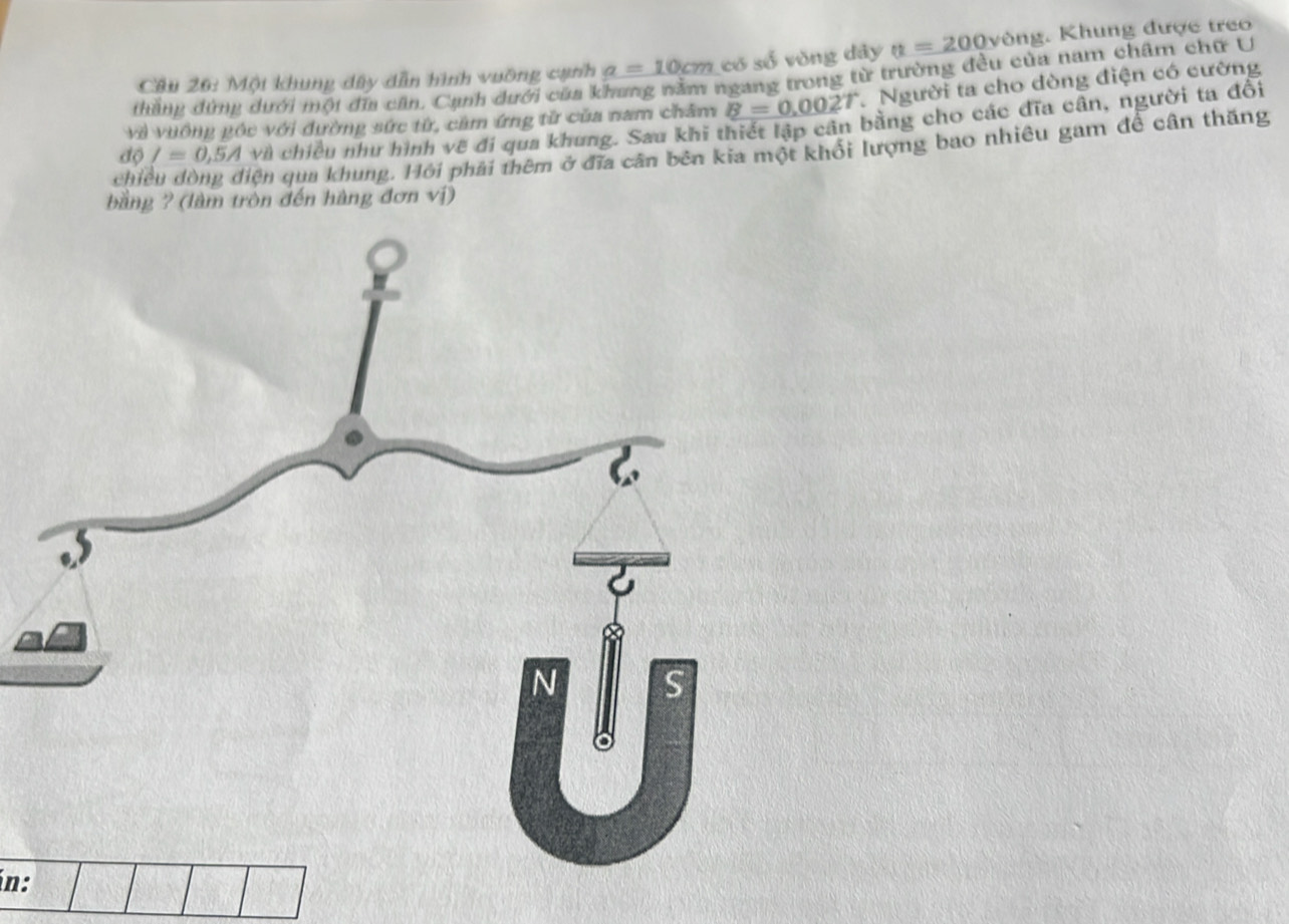 Một khung dây dẫn hình vuỡng cạnh a=10cm có số vòng dây a=200ve vòng. Khung được treo 
thẳng đứng dưới một đĩa căn, Cạnh dưới của khung nằm ngang trong từ trường đều của nam châm chữ U 
Và vưông góc với đường sức từ, cảm ứng tử của nam châm B=0.002T Người ta cho dòng điện có cường 
độ I=0,5Ava chiều như hình vẽ đi qua khung. Sau khi thiết lập cân bằng cho các đĩa cân, người ta đổi 
chiều đòng điện qua khung. Hỏi phải thêm ở đĩa cân bên kia một khổi lượng bao nhiêu gam để cân thăng 
bằng ? (làm tròn đến hàng đơn vị) 
ín: