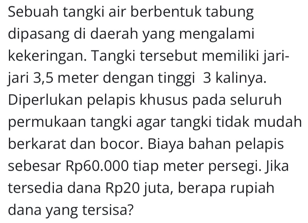 Sebuah tangki air berbentuk tabung 
dipasang di daerah yang mengalami 
kekeringan. Tangki tersebut memiliki jari- 
jari 3,5 meter dengan tinggi 3 kalinya. 
Diperlukan pelapis khusus pada seluruh 
permukaan tangki agar tangki tidak mudah 
berkarat dan bocor. Biaya bahan pelapis 
sebesar Rp60.000 tiap meter persegi. Jika 
tersedia dana Rp20 juta, berapa rupiah 
dana yang tersisa?