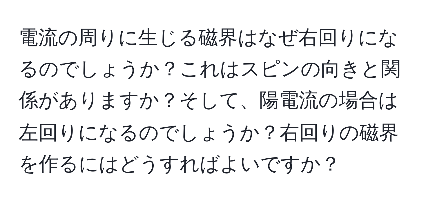 電流の周りに生じる磁界はなぜ右回りになるのでしょうか？これはスピンの向きと関係がありますか？そして、陽電流の場合は左回りになるのでしょうか？右回りの磁界を作るにはどうすればよいですか？