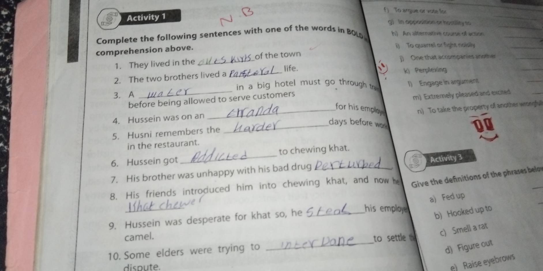 f) To argue or vote for
Activity 1 g) In opposition or hostility to
Complete the following sentences with one of the words in BOLD h) An alternative course of action
comprehension above.
i) To quarrel or fight nolelly
1. They lived in the _of the town
) One that accompanies another
life.
2. The two brothers lived a_ k) Perplexing
in a big hotel must go through to 
3. A _I) Engage in argument
before being allowed to serve customers
m) Extremely pleased and excited
_for his employ n) To take the property of another wrongful
4. Hussein was on an
_days before wor
a
5. Husni remembers the
in the restaurant.
6. Hussein got _to chewing khat.
Activity 3
7. His brother was unhappy with his bad drug_
_
8. His friends introduced him into chewing khat, and now he Give the definitions of the phrases belon
a) Fed up
_
9. Hussein was desperate for khat so, he_
his employe 
b) Hooked up to
camel.
c) Smell a rat
to settle the
10. Some elders were trying to
_
d) Figure out
dispute.
e) Raise eyebrows