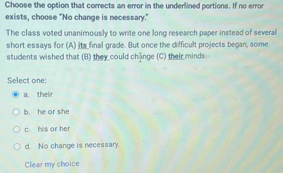 Choose the option that corrects an error in the underlined portions. If no error
exists, choose “No change is necessary.”
The class voted unanimously to write one long research paper instead of several
short essays for (A) its final grade. But once the difficult projects began, some
students wished that (B) they could ch inge (C) their minds.
Select one:
a. their
b. he or she
c. his or her
d. No change is necessary.
Clear my choice