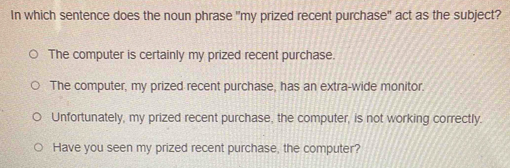 In which sentence does the noun phrase "my prized recent purchase" act as the subject?
The computer is certainly my prized recent purchase.
The computer, my prized recent purchase, has an extra-wide monitor.
Unfortunately, my prized recent purchase, the computer, is not working correctly.
Have you seen my prized recent purchase, the computer?