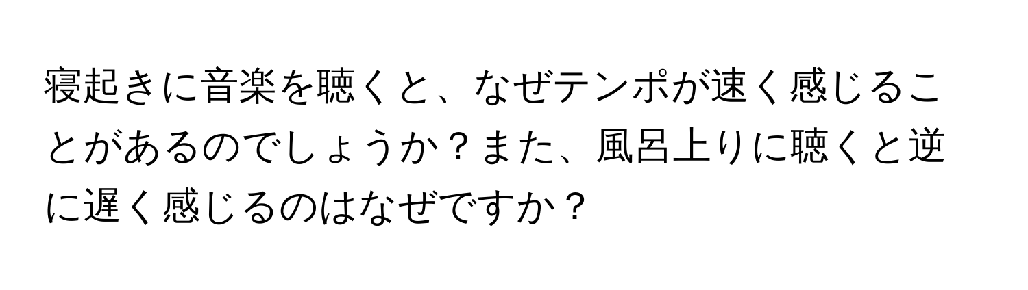 寝起きに音楽を聴くと、なぜテンポが速く感じることがあるのでしょうか？また、風呂上りに聴くと逆に遅く感じるのはなぜですか？