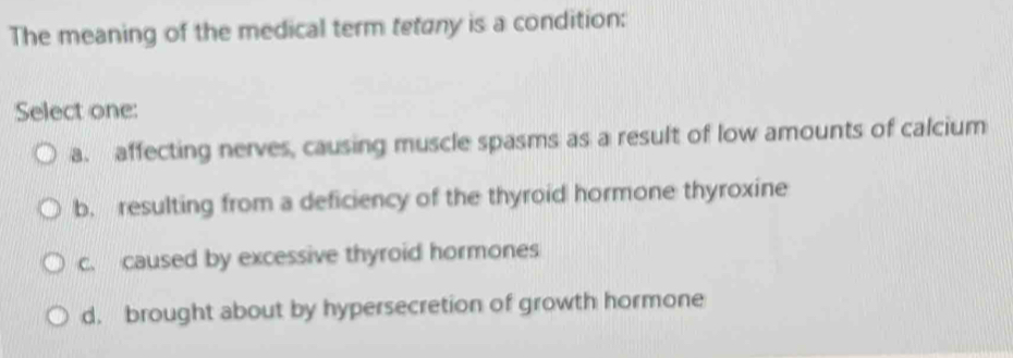 The meaning of the medical term tetany is a condition:
Select one:
a. affecting nerves, causing muscle spasms as a result of low amounts of calcium
b. resulting from a deficiency of the thyroid hormone thyroxine
c. caused by excessive thyroid hormones
d. brought about by hypersecretion of growth hormone