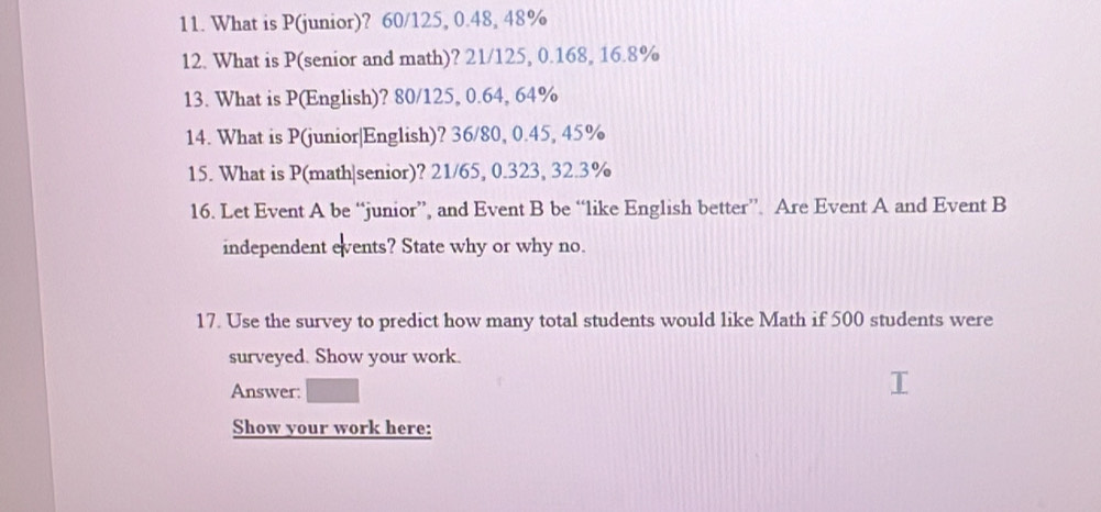 What is P (junior)? 60/125, 0.48, 48%
12. What is P (senior and math)? 21/125, 0.168, 16.8%
13. What is P (English)? 80/125, 0.64, 64%
14. What is P (junior|English)? 36/80, 0.45, 45%
15. What is P (math|senior)? 21/65, 0.323, 32.3%
16. Let Event A be “junior”, and Event B be “like English better” Are Event A and Event B 
independent events? State why or why no. 
17. Use the survey to predict how many total students would like Math if 500 students were 
surveyed. Show your work. 
Answer: 
Show your work here: