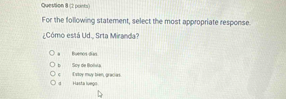 For the following statement, select the most appropriate response.
¿Cómo está Ud., Srta Miranda?
a Buenos días
b Soy de Bolivia.
C Estoy muy bien, gracias.
d Hasta luego.