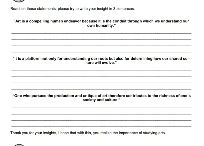 React on these statements, please try to write your insight in 3 sentences. 
"Art is a compelling human endeavor because it is the conduit through which we understand our 
own humanity.” 
_ 
_ 
_ 
_ 
“It is a platform not only for understanding our roots but also for determining how our shared cul- 
ture will evolve." 
_ 
_ 
_ 
_ 
“One who pursues the production and critique of art therefore contributes to the richness of one’s 
society and culture.” 
_ 
_ 
_ 
_ 
Thank you for your insights, I hope that with this, you realize the importance of studying arts.