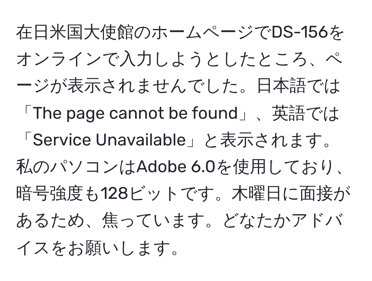 在日米国大使館のホームページでDS-156をオンラインで入力しようとしたところ、ページが表示されませんでした。日本語では「The page cannot be found」、英語では「Service Unavailable」と表示されます。私のパソコンはAdobe 6.0を使用しており、暗号強度も128ビットです。木曜日に面接があるため、焦っています。どなたかアドバイスをお願いします。